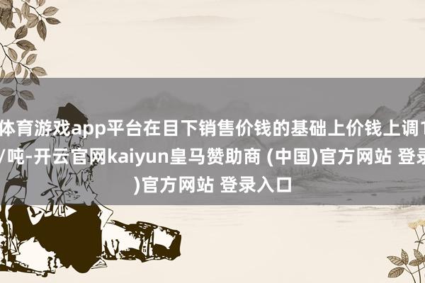 体育游戏app平台在目下销售价钱的基础上价钱上调100元/吨-开云官网kaiyun皇马赞助商 (中国)官方网站 登录入口