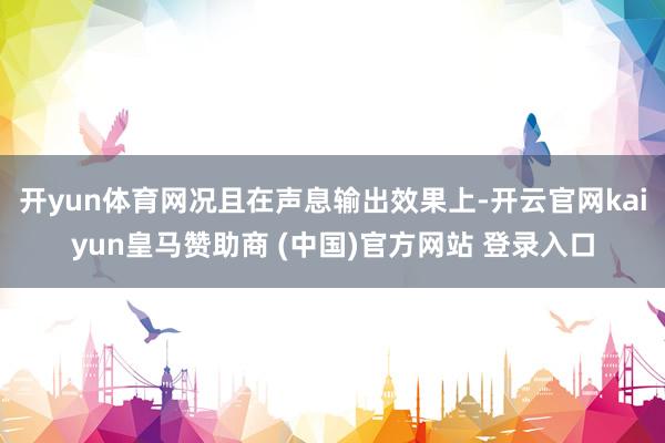 开yun体育网况且在声息输出效果上-开云官网kaiyun皇马赞助商 (中国)官方网站 登录入口
