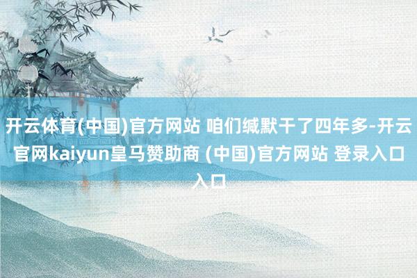 开云体育(中国)官方网站 咱们缄默干了四年多-开云官网kaiyun皇马赞助商 (中国)官方网站 登录入口