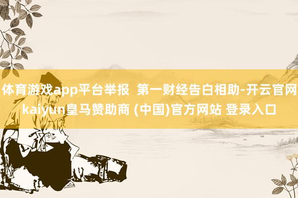 体育游戏app平台举报  第一财经告白相助-开云官网kaiyun皇马赞助商 (中国)官方网站 登录入口