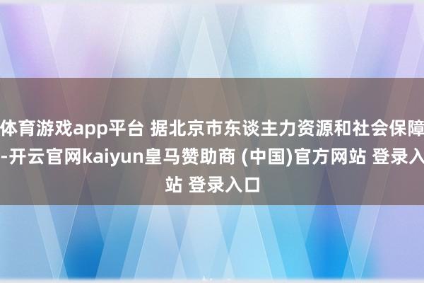 体育游戏app平台 据北京市东谈主力资源和社会保障局-开云官网kaiyun皇马赞助商 (中国)官方网站 登录入口