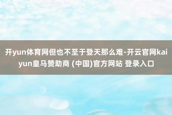 开yun体育网但也不至于登天那么难-开云官网kaiyun皇马赞助商 (中国)官方网站 登录入口