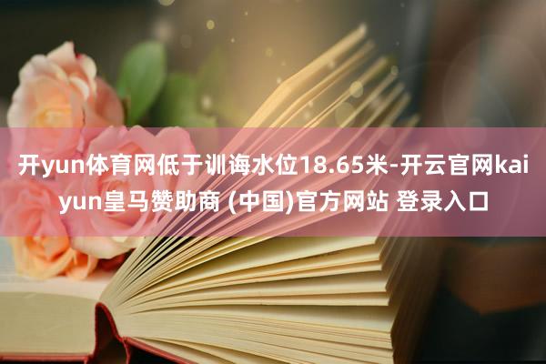 开yun体育网低于训诲水位18.65米-开云官网kaiyun皇马赞助商 (中国)官方网站 登录入口