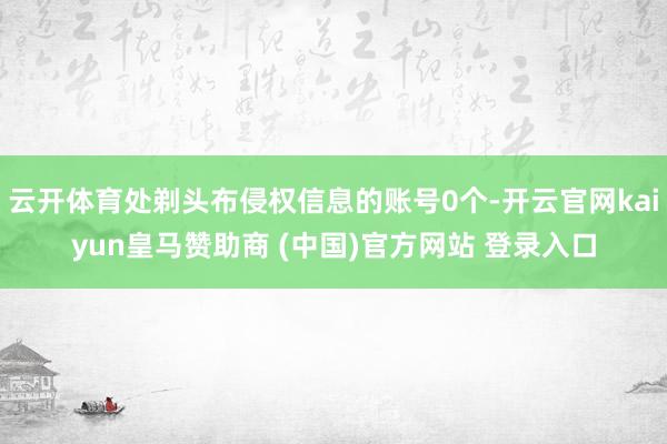 云开体育处剃头布侵权信息的账号0个-开云官网kaiyun皇马赞助商 (中国)官方网站 登录入口