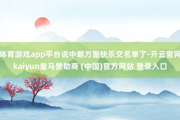 体育游戏app平台说中朝方面快乐交名单了-开云官网kaiyun皇马赞助商 (中国)官方网站 登录入口