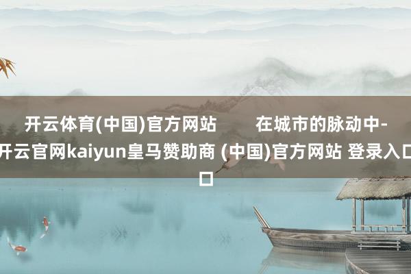 开云体育(中国)官方网站        在城市的脉动中-开云官网kaiyun皇马赞助商 (中国)官方网站 登录入口