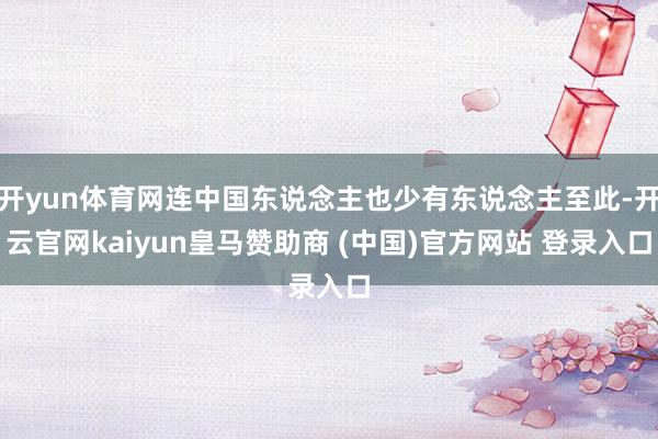 开yun体育网连中国东说念主也少有东说念主至此-开云官网kaiyun皇马赞助商 (中国)官方网站 登录入口