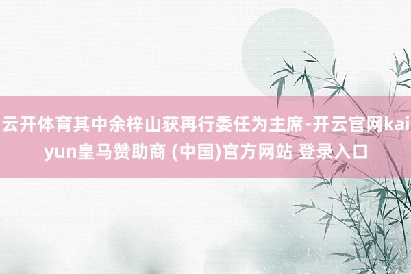 云开体育其中余梓山获再行委任为主席-开云官网kaiyun皇马赞助商 (中国)官方网站 登录入口