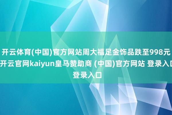 开云体育(中国)官方网站周大福足金饰品跌至998元-开云官网kaiyun皇马赞助商 (中国)官方网站 登录入口