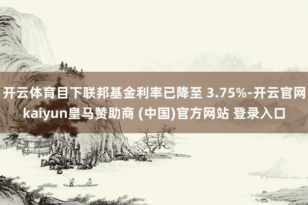 开云体育目下联邦基金利率已降至 3.75%-开云官网kaiyun皇马赞助商 (中国)官方网站 登录入口
