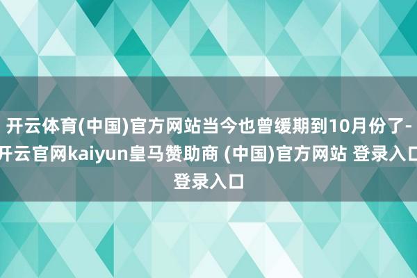 开云体育(中国)官方网站当今也曾缓期到10月份了-开云官网kaiyun皇马赞助商 (中国)官方网站 登录入口