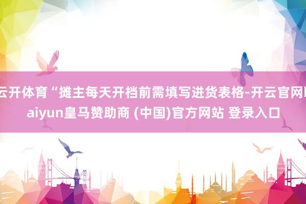 云开体育“摊主每天开档前需填写进货表格-开云官网kaiyun皇马赞助商 (中国)官方网站 登录入口