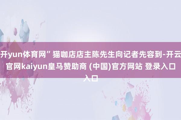 开yun体育网”猫咖店店主陈先生向记者先容到-开云官网kaiyun皇马赞助商 (中国)官方网站 登录入口