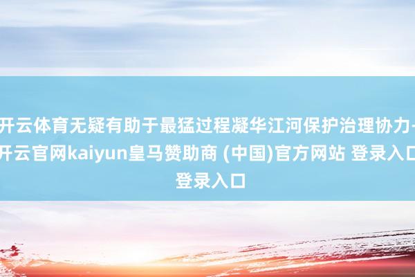 开云体育无疑有助于最猛过程凝华江河保护治理协力-开云官网kaiyun皇马赞助商 (中国)官方网站 登录入口
