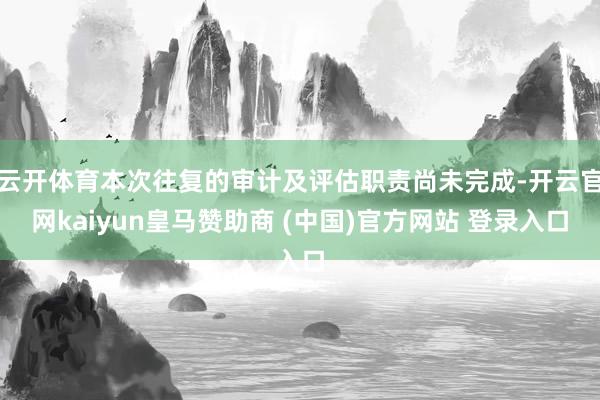 云开体育本次往复的审计及评估职责尚未完成-开云官网kaiyun皇马赞助商 (中国)官方网站 登录入口