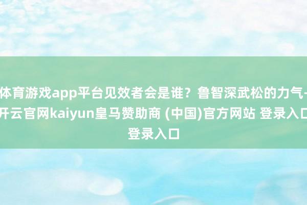 体育游戏app平台见效者会是谁？鲁智深武松的力气-开云官网kaiyun皇马赞助商 (中国)官方网站 登录入口