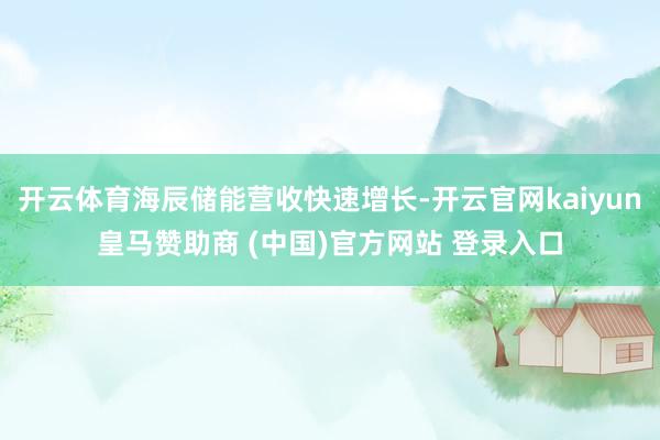开云体育海辰储能营收快速增长-开云官网kaiyun皇马赞助商 (中国)官方网站 登录入口