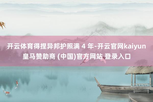 开云体育得捏异邦护照满 4 年-开云官网kaiyun皇马赞助商 (中国)官方网站 登录入口