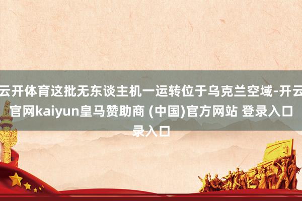 云开体育这批无东谈主机一运转位于乌克兰空域-开云官网kaiyun皇马赞助商 (中国)官方网站 登录入口