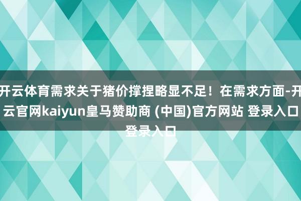 开云体育需求关于猪价撑捏略显不足！在需求方面-开云官网kaiyun皇马赞助商 (中国)官方网站 登录入口
