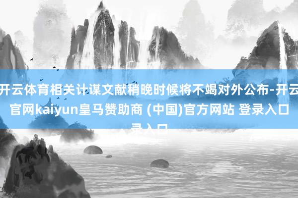 开云体育相关计谋文献稍晚时候将不竭对外公布-开云官网kaiyun皇马赞助商 (中国)官方网站 登录入口
