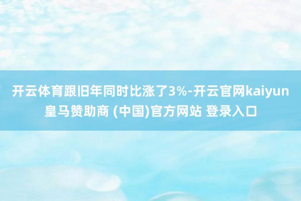 开云体育跟旧年同时比涨了3%-开云官网kaiyun皇马赞助商 (中国)官方网站 登录入口
