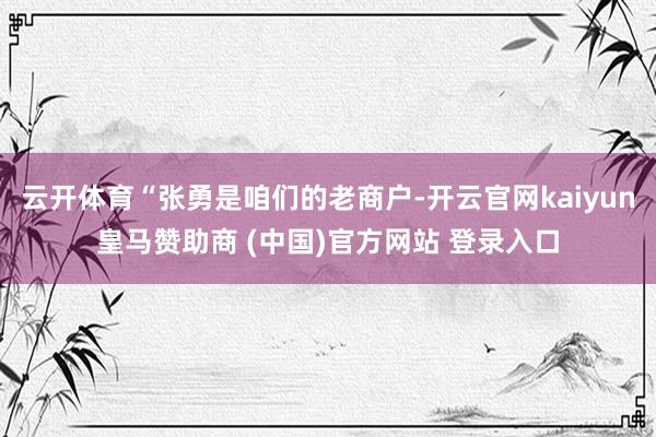 云开体育“张勇是咱们的老商户-开云官网kaiyun皇马赞助商 (中国)官方网站 登录入口