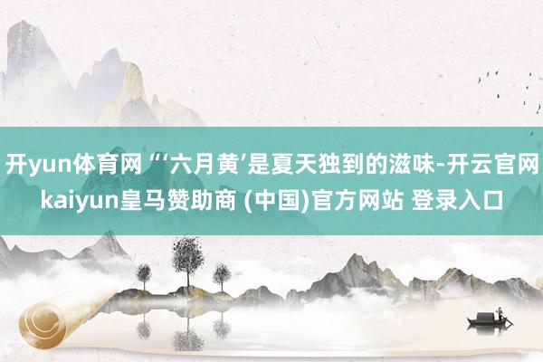 开yun体育网“‘六月黄’是夏天独到的滋味-开云官网kaiyun皇马赞助商 (中国)官方网站 登录入口