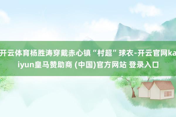 开云体育杨胜涛穿戴赤心镇“村超”球衣-开云官网kaiyun皇马赞助商 (中国)官方网站 登录入口