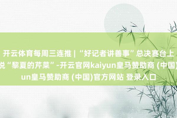开云体育每周三连推 | “好记者讲善事”总决赛台上，上游新闻记者论说“黎夏的芹菜”-开云官网kaiyun皇马赞助商 (中国)官方网站 登录入口