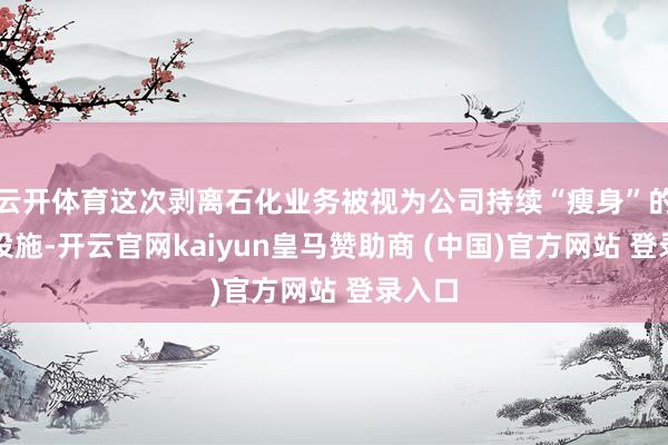云开体育这次剥离石化业务被视为公司持续“瘦身”的紧要设施-开云官网kaiyun皇马赞助商 (中国)官方网站 登录入口