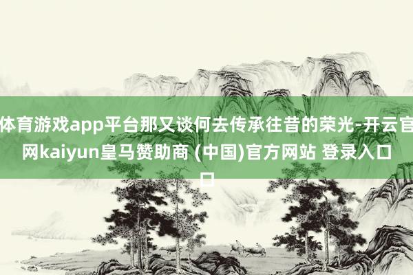 体育游戏app平台那又谈何去传承往昔的荣光-开云官网kaiyun皇马赞助商 (中国)官方网站 登录入口