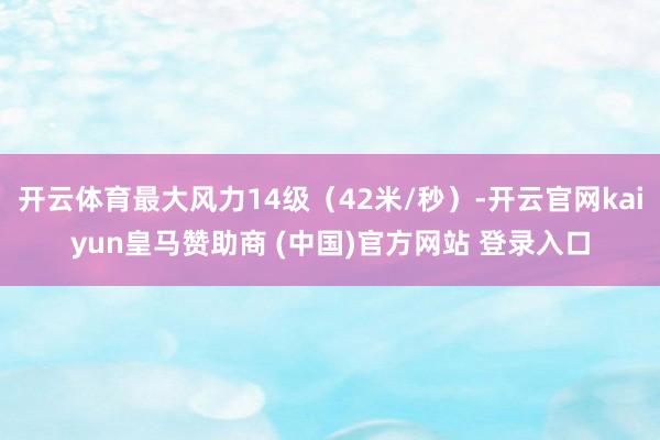 开云体育最大风力14级（42米/秒）-开云官网kaiyun皇马赞助商 (中国)官方网站 登录入口