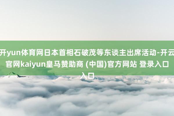 开yun体育网日本首相石破茂等东谈主出席活动-开云官网kaiyun皇马赞助商 (中国)官方网站 登录入口