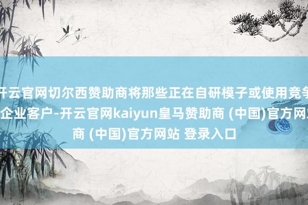 开云官网切尔西赞助商将那些正在自研模子或使用竞争敌手行状的企业客户-开云官网kaiyun皇马赞助商 (中国)官方网站 登录入口