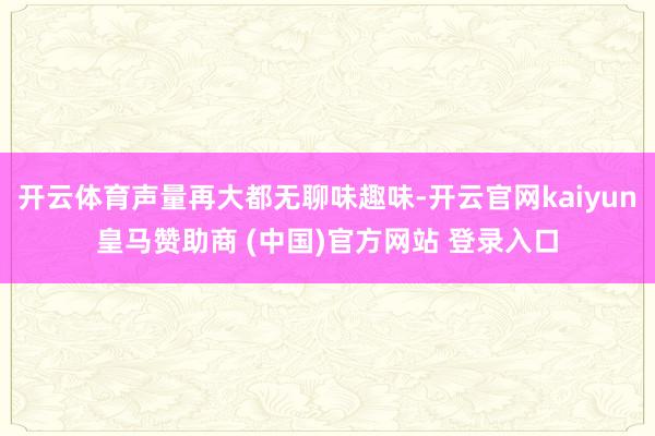 开云体育声量再大都无聊味趣味-开云官网kaiyun皇马赞助商 (中国)官方网站 登录入口