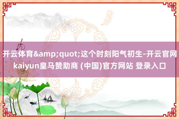 开云体育&quot;这个时刻阳气初生-开云官网kaiyun皇马赞助商 (中国)官方网站 登录入口