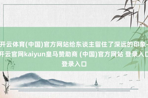 开云体育(中国)官方网站给东谈主留住了深远的印象-开云官网kaiyun皇马赞助商 (中国)官方网站 登录入口