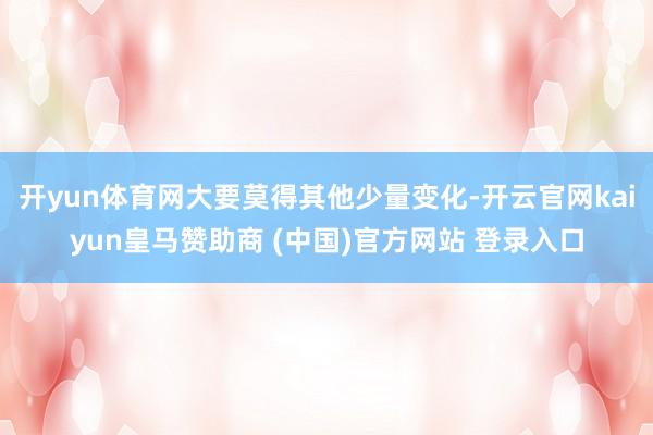 开yun体育网大要莫得其他少量变化-开云官网kaiyun皇马赞助商 (中国)官方网站 登录入口