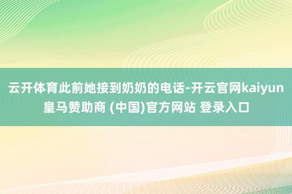 云开体育此前她接到奶奶的电话-开云官网kaiyun皇马赞助商 (中国)官方网站 登录入口