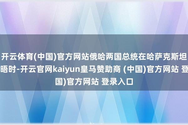 开云体育(中国)官方网站俄哈两国总统在哈萨克斯坦进行会晤时-开云官网kaiyun皇马赞助商 (中国)官方网站 登录入口