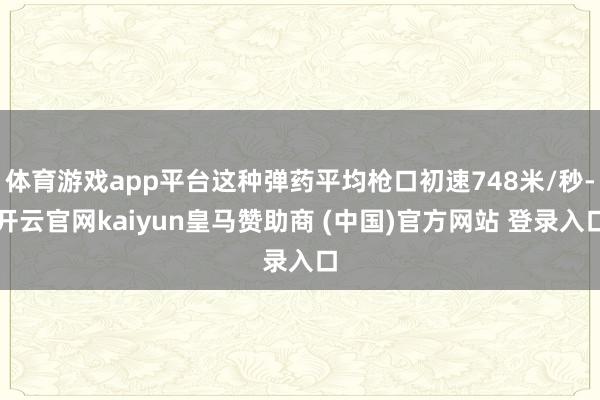 体育游戏app平台这种弹药平均枪口初速748米/秒-开云官网kaiyun皇马赞助商 (中国)官方网站 登录入口