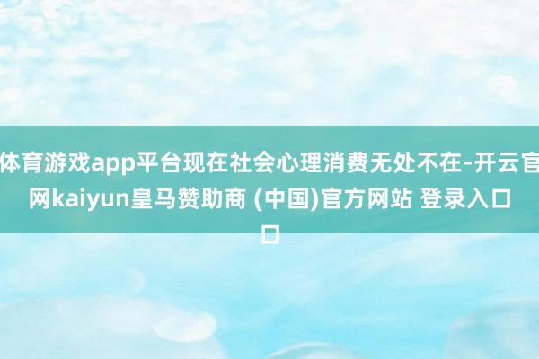 体育游戏app平台现在社会心理消费无处不在-开云官网kaiyun皇马赞助商 (中国)官方网站 登录入口
