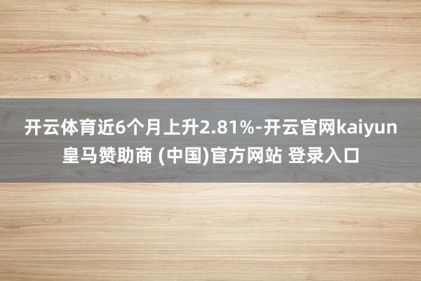 开云体育近6个月上升2.81%-开云官网kaiyun皇马赞助商 (中国)官方网站 登录入口