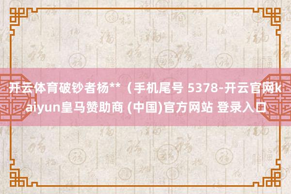 开云体育破钞者杨**（手机尾号 5378-开云官网kaiyun皇马赞助商 (中国)官方网站 登录入口