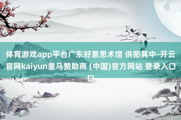 体育游戏app平台广东好意思术馆 供图　　其中-开云官网kaiyun皇马赞助商 (中国)官方网站 登录入口