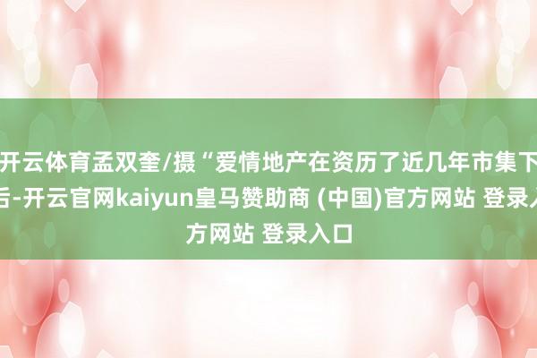 开云体育孟双奎/摄“爱情地产在资历了近几年市集下行后-开云官网kaiyun皇马赞助商 (中国)官方网站 登录入口