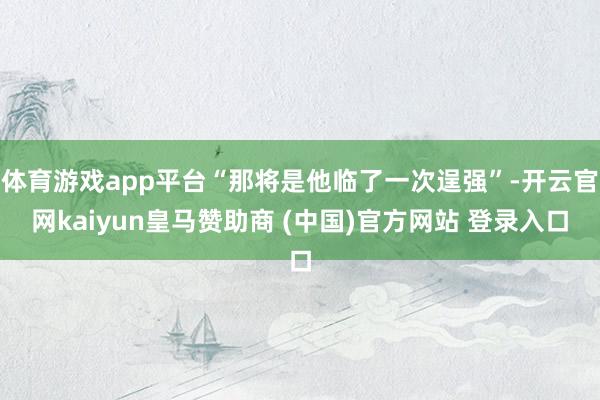 体育游戏app平台“那将是他临了一次逞强”-开云官网kaiyun皇马赞助商 (中国)官方网站 登录入口