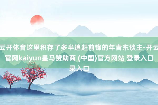 云开体育这里积存了多半追赶前锋的年青东谈主-开云官网kaiyun皇马赞助商 (中国)官方网站 登录入口