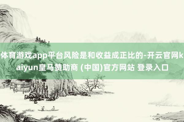 体育游戏app平台风险是和收益成正比的-开云官网kaiyun皇马赞助商 (中国)官方网站 登录入口